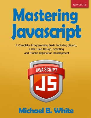 Mastering JavaScript: A Complete Programming Guide Including jQuery, AJAX, Web Design, Scripting and Mobile Application - Michael B. White