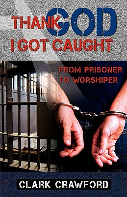 Thank God I Got Caught: From Prisoner to Worshiper - Clark Crawford