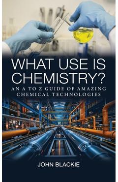 Poza produsului What Use is Chemistry?: An A to Z Guide of Amazing Chemical Technologies - John Blackie