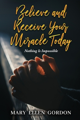 Believe and Receive Your Miracle Today: Nothing Is Impossible - 
