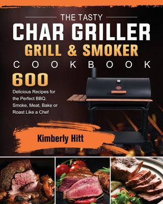 The Tasty Char Griller Grill & Smoker Cookbook: 600 Delicious Recipes for the Perfect BBQ. Smoke, Meat, Bake or Roast Like a Chef - Kimberly Hitt