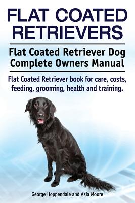 Flat Coated Retrievers. Flat Coated Retriever Dog Complete Owners Manual. Flat Coated Retriever book for care, costs, feeding, grooming, health and tr - Asia Moore