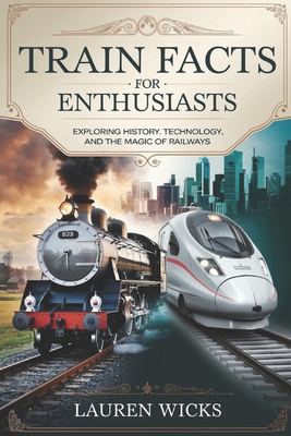 Train Facts for Enthusiasts: Exploring History, Technology, and the Magic of Railways - Lauren Wicks