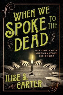 When We Spoke to the Dead: How Ghosts Gave American Women Their Voice - Ilise S. Carter