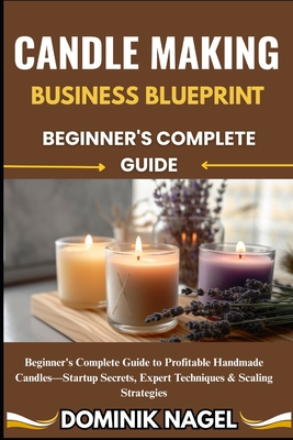 Candle Making Business Blueprint: BEGINNER'S COMPLETE GUIDE: Beginner's Complete Guide to Profitable Handmade Candles-Startup Secrets, Expert Techniqu - Dominik Nagel