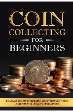 Coperta cărții 'Coin Collecting for Beginners: Discover the Joy of Building Your Treasure Trove, A Step-by-Step Guide to Numismatics -'