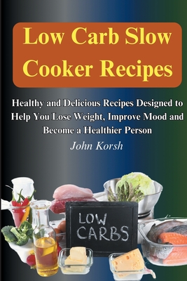 Low Carb Slow Cooker Recipes: Healthy and Delicious Recipes Designed to Help You Lose Weight, Improve Mood and Become a Healthier Person: Healthy an - John Korsh