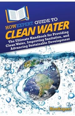 HowExpert Guide to Clean Water: The Ultimate Handbook for Providing Clean Water, Improving Sanitation, and Advancing Sustainable Development -