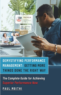 Demystifying Performance Management: Getting More Things Done the Right Way - The Complete Guide for Achieving Superior Performance Now - Paul Mbithi