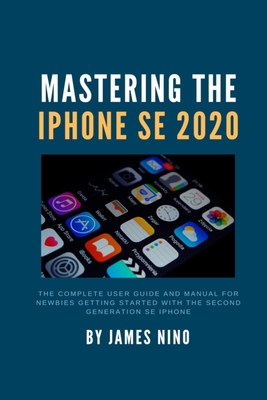 Coperta cărții 'Mastering the iPhone SE 2020: The Complete User Guide and Manual for Newbies Getting Started with the Second Generation'