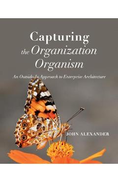 Coperta cărții 'Capturing the Organization Organism: An Outside-In Approach to Enterprise Architecture - John Alexander'