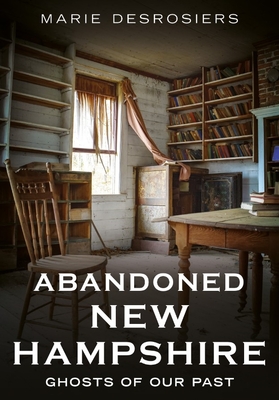 Abandoned New Hampshire: Ghosts of Our Past - Marie Desrosiers
