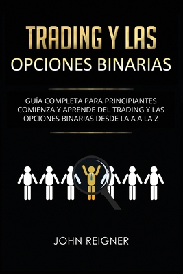 Trading y las Opciones Binarias: Guía Completa Para Principiantes Comienza Y Aprende Del Trading Y Las Opciones Binarias Desde La A a La Z(Libro en Es - John Reigner