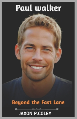 Paul Walker: Beyond the Fast Lane: The Life, Legacy, and Unforgettable Journey of a Hollywood Icon - Jaxon P. Coley