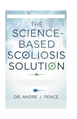 The Science-Based Scoliosis Solution: Effective Strategies for Treatment and Pain Relief - Andre J. Pence