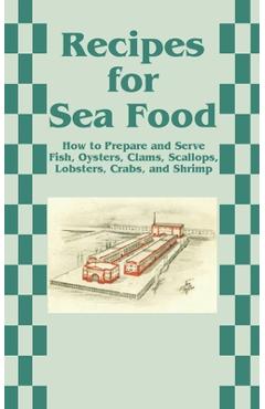 Recipes for Sea Food: How to Prepare and Serve Fish, Oysters, Clams, Scallops, Lobsters, Crabs, and Shrimp -