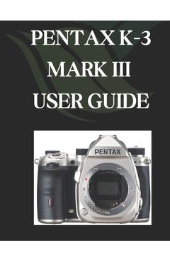 Coperta cărții 'Pentax K-3 Mark III User Guide: A Comprehensive and Detailed Manual for Photographers and Creatives for Beginners and'