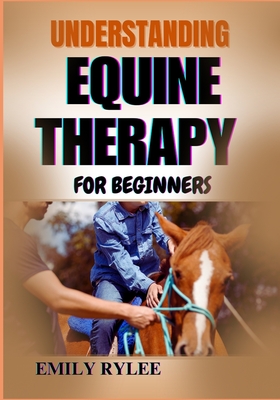 Understanding Equine Therapy for Beginners: A Comprehensive Guide To Healing Benefits, Techniques, And The Transformative Impact Of Animal-Assisted Th - Emily Rylee