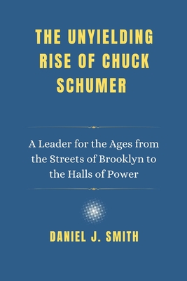 The Unyielding Rise of Chuck Schumer: A Leader for the Ages from the Streets of Brooklyn to the Halls of Power - Daniel J. Smith