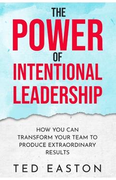 Poza produsului The Power Of Intentional Leadership: How You Can Transform Your Team To Produce Extraordinary Results - Ted Easton