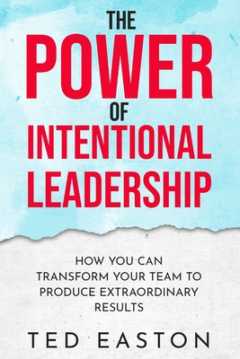 The Power Of Intentional Leadership: How You Can Transform Your Team To Produce Extraordinary Results - Ted Easton