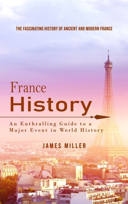 France History: The Fascinating History of Ancient and Modern France (An Enthralling Guide to a Major Event in World History) - James Miller