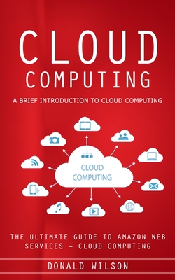 Cloud Computing: A Brief Introduction to Cloud Computing (The Ultimate Guide to Amazon Web Services - Cloud Computing) - Donald Wilson