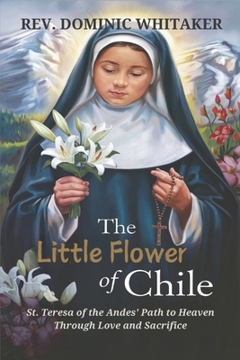 The Little Flower of Chile: St. Teresa of the Andes' Path to Heaven Through Love and Sacrifice - Dominic Whitaker