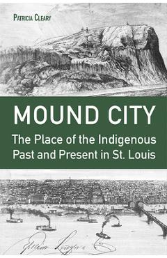 Mound City: The Place of the Indigenous Past and Present in St. Louis - Patricia Cleary