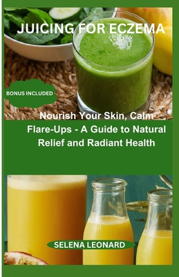 Juicing for Eczema: Nourish Your Skin, Calm Flare-Ups - A Guide to Natural Relief and Radiant Health - Selena Leonard