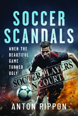Soccer Scandals: When the Beautiful Game Turned Ugly - Anton Rippon