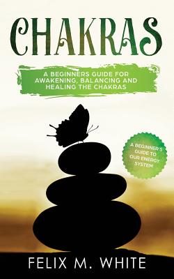 Chakras: A Beginner's Guide for Awakening, Balancing and Healing the Chakras. - Felix M. White