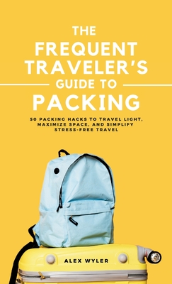 The Frequent Traveler's Guide to Packing: 50 Packing Hacks to Travel Light, Maximize Space, and Simplify Stress-Free Travel - Alex Wyler
