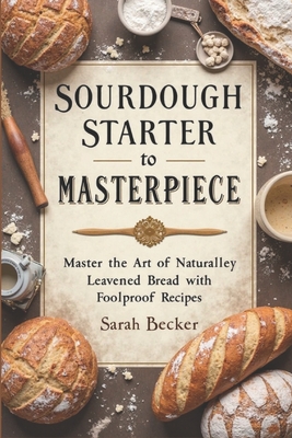 Sourdough Starter to Masterpiece: Master the Art of Naturally Leavened Bread with Foolproof Recipes - Sarah Becker