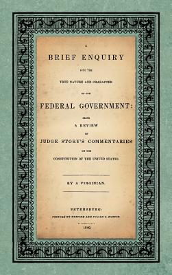 A Brief Enquiry into the True Nature Character of Our Federal Government. Being a Review of Judge Story's Commentaries on the Constitution of the Unit - Abel Parker Upshur