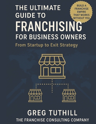 The Ultimate Guide to Franchising for Business Owners: From Startup to Exit Strategy: Transform Your Business Into a Scalable Franchise Empire - Greg Tuthill