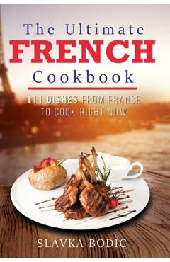 The Ultimate French Cookbook: 111 Dishes From France To Cook Right Now - Slavka Bodic