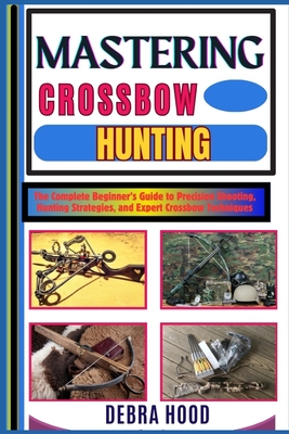 Mastering Crossbow Hunting: The Complete Beginner's Guide to Precision Shooting, Hunting Strategies, and Expert Crossbow Techniques - Debra Hood