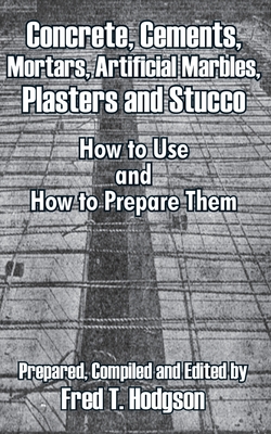 Concrete, Cements, Mortars, Artificial Marbles, Plasters and Stucco: How to Use and How to Prepare Them - Fred T. Hodgson