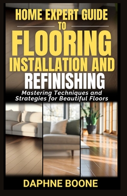 Home Expert Guide to Flooring Installation and Refinishing: Mastering Techniques and Strategies for Beautiful Floors - Daphne Boone