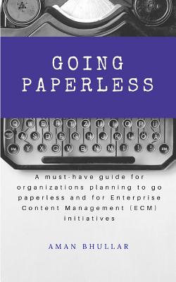 Going Paperless: A must-have guide for organizations planning to go paperless and for enterprise content management (ECM) initiatives - Aman Bhullar