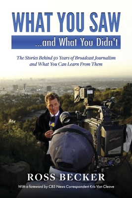 What You Saw...and What You Didn't: The Stories Behind 50 Years of Broadcast Journalism & What You Can Learn from Them - Ross Becker