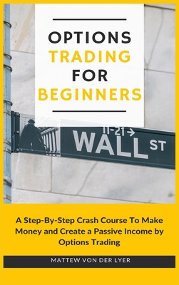 Options Trading for Beginners: A Step-By-Step Crash Course To Make Money and Create a Passive Income by Options Trading - Mattew Von Der Lyer
