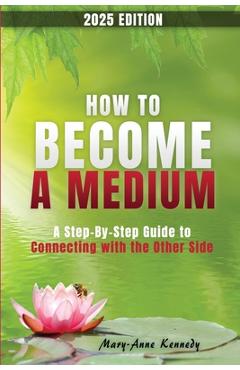 How to Become a Medium: A Step-By-Step Guide to Connecting with the Other Side - Mary Anne Kennedy