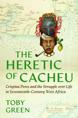 The Heretic of Cacheu: Crispina Peres and the Struggle Over Life in Seventeenth-Century West Africa - Toby Green