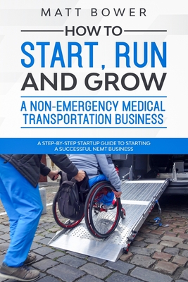 How to Start, Run, and Grow a Non-Emergency Medical Transportation Business: A Step-By-Step Startup Guide to Starting a Successful NEMT Business - Matt Bower
