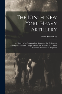 The Ninth New York Heavy Artillery: A History of Its Organization, Services in the Defenses of Washington, Marches, Camps, Battles, and Muster-Out ... - Alfred Seelye Roe