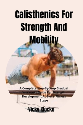 Calisthenics For Strength And Mobility: A Complete Step-By-Step Gradual Workouts Guide For Strength Development At Every Fitness Stage - Vicky Klocko