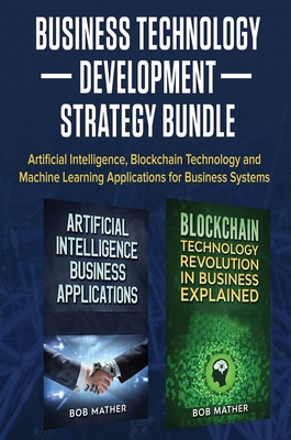 Business Technology Development Strategy Bundle: Artificial Intelligence, Blockchain Technology and Machine Learning Applications for Business Systems - Bob Mather