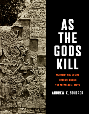 As the Gods Kill: Morality and Social Violence Among the Precolonial Maya - Andrew K. Scherer
